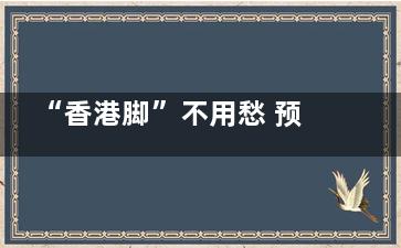 “香港脚”不用愁 预防脚气跟我做,香港脚图片